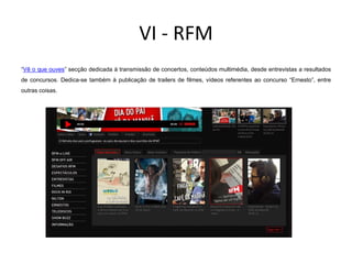 VI - RFM
“Vê o que ouves” secção dedicada à transmissão de concertos, conteúdos multimédia, desde entrevistas a resultados
de concursos. Dedica-se também à publicação de trailers de filmes, vídeos referentes ao concurso “Ernesto”, entre
outras coisas.
 