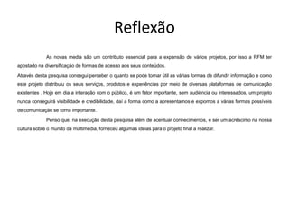 Reflexão
             As novas media são um contributo essencial para a expansão de vários projetos, por isso a RFM ter
apostado na diversificação de formas de acesso aos seus conteúdos.

Através desta pesquisa consegui perceber o quanto se pode tornar útil as várias formas de difundir informação e como
este projeto distribuiu os seus serviços, produtos e experiências por meio de diversas plataformas de comunicação
existentes . Hoje em dia a interação com o público, é um fator importante, sem audiência ou interessados, um projeto
nunca conseguirá visibilidade e credibilidade, daí a forma como a apresentamos e expomos a várias formas possíveis
de comunicação se torna importante.

             Penso que, na execução desta pesquisa além de acentuar conhecimentos, e ser um acréscimo na nossa
cultura sobre o mundo da multimédia, forneceu algumas ideias para o projeto final a realizar.
 