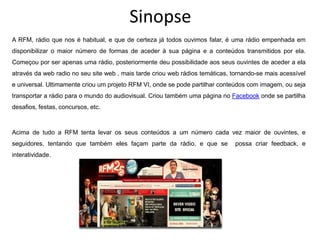 Sinopse
A RFM, rádio que nos é habitual, e que de certeza já todos ouvimos falar, é uma rádio empenhada em
disponibilizar o maior número de formas de aceder à sua página e a conteúdos transmitidos por ela.
Começou por ser apenas uma rádio, posteriormente deu possibilidade aos seus ouvintes de aceder a ela
através da web radio no seu site web , mais tarde criou web rádios temáticas, tornando-se mais acessível
e universal. Ultimamente criou um projeto RFM VI, onde se pode partilhar conteúdos com imagem, ou seja
transportar a rádio para o mundo do audiovisual. Criou também uma página no Facebook onde se partilha
desafios, festas, concursos, etc.



Acima de tudo a RFM tenta levar os seus conteúdos a um número cada vez maior de ouvintes, e
seguidores, tentando que também eles façam parte da rádio, e que se            possa criar feedback, e
interatividade.
 