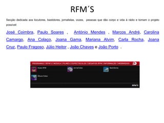 RFM´S
Secção dedicada aos locutores, bastidores, jornalistas, vozes, pessoas que dão corpo e vida à rádio e tornam o projeto
possível:

José Coimbra, Paulo Soares ,                        António Mendes , Marcos André, Carolina
Camargo, Ana Colaço, Joana Gama, Mariana Alvim, Carla Rocha, Joana
Cruz, Paulo Fragoso, Júlio Heitor , João Chaves e João Porto .
 