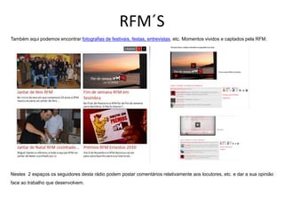 RFM´S
Também aqui podemos encontrar fotografias de festivais, festas, entrevistas, etc. Momentos vividos e captados pela RFM.




Nestes 2 espaços os seguidores desta rádio podem postar comentários relativamente aos locutores, etc. e dar a sua opinião
face ao trabalho que desenvolvem.
 