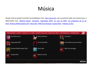 Música
Secção onde se podem encontrar funcionalidades como: Que música era, que nos permite saber que música tocou a
determinada hora, Músicas Novas, Concertos, Digressões RFM, Ao vivo na RFM, Os produtores de Ar de
Rock, Prémios RFM Ernestos 2011, Music Box, RFM Toca Portugal, Susana Félix, e Música na Rua.
 