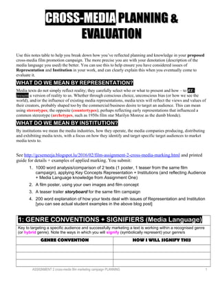 CROSS-MEDIACROSS-MEDIA PLANNING &PLANNING &
EVALUATIONEVALUATION
Use this notes table to help you break down how you’ve reflected planning and knowledge in your proposed
cross-media film promotion campaign. The more precise you are with your denotation (description of the
media language you used) the better. You can use this to help ensure you have considered issues of
Representation and Institution in your work, and can clearly explain this when you eventually come to
evaluate it.
WHAT DO WE MEAN BY REPRESENTATION?
Media texts do not simply reflect reality; they carefully select who or what to present and how – to RE-
present a version of reality to us. Whether through conscious choice, unconscious bias (or how we see the
world), and/or the influence of existing media representations, media texts will reflect the views and values of
their creators, probably shaped too by the commercial/business desire to target an audience. This can mean
using stereotypes; the opposite (countertypes); perhaps reflecting early representations that influenced a
common stereotype (archetypes, such as 1950s film star Marilyn Monroe as the dumb blonde).
WHAT DO WE MEAN BY INSTITUTION?
By institutions we mean the media industries, how they operate, the media companies producing, distributing
and exhibiting media texts, with a focus on how they identify and target specific target audiences to market
media texts to.
See http://gcsemeeja.blogspot.lu/2016/02/film-assignment-2-cross-media-marking.html and printed
guide for details + examples of applied marking. You submit:
1. 1000 word analysis/comparison of 2 texts (1 poster, 1 teaser from the same film
campaign), applying Key Concepts Representation + Institutions (and reflecting Audience
+ Media Language knowledge from Assignment One)
2. A film poster, using your own images and film concept
3. A teaser trailer storyboard for the same film campaign
4. 200 word explanation of how your texts deal with issues of Representation and Institution
[you can see actual student examples in the above blog post]
1: GENRE CONVENTIONS + SIGNIFIERS (Media Language)
Key to targeting a specific audience and successfully marketing a text is working within a recognised genre
(or hybrid genre). Note the ways in which you will signify (symbolically represent) your genre/s
GENRE CONVENTION HOW I WILL SIGNIFY THIS
ASSIGNMENT 2 cross-media film marketing campaign PLANNING 1
 