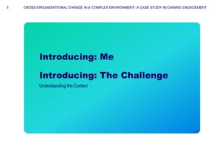 33
Introducing: Me
CROSS-ORGANISATIONAL CHANGE IN A COMPLEX ENVIRONMENT- A CASE STUDY IN GAINING ENGAGEMENT
Introducing: T...