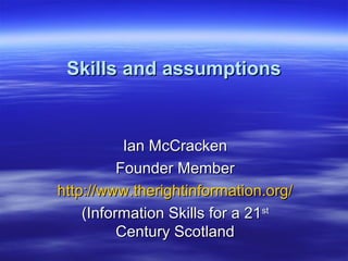 Ian McCrackenIan McCracken
Founder MemberFounder Member
http://www.therightinformation.org/http://www.therightinformation.org/
(Information Skills for a 21(Information Skills for a 21stst
Century ScotlandCentury Scotland
Skills and assumptionsSkills and assumptions
 
