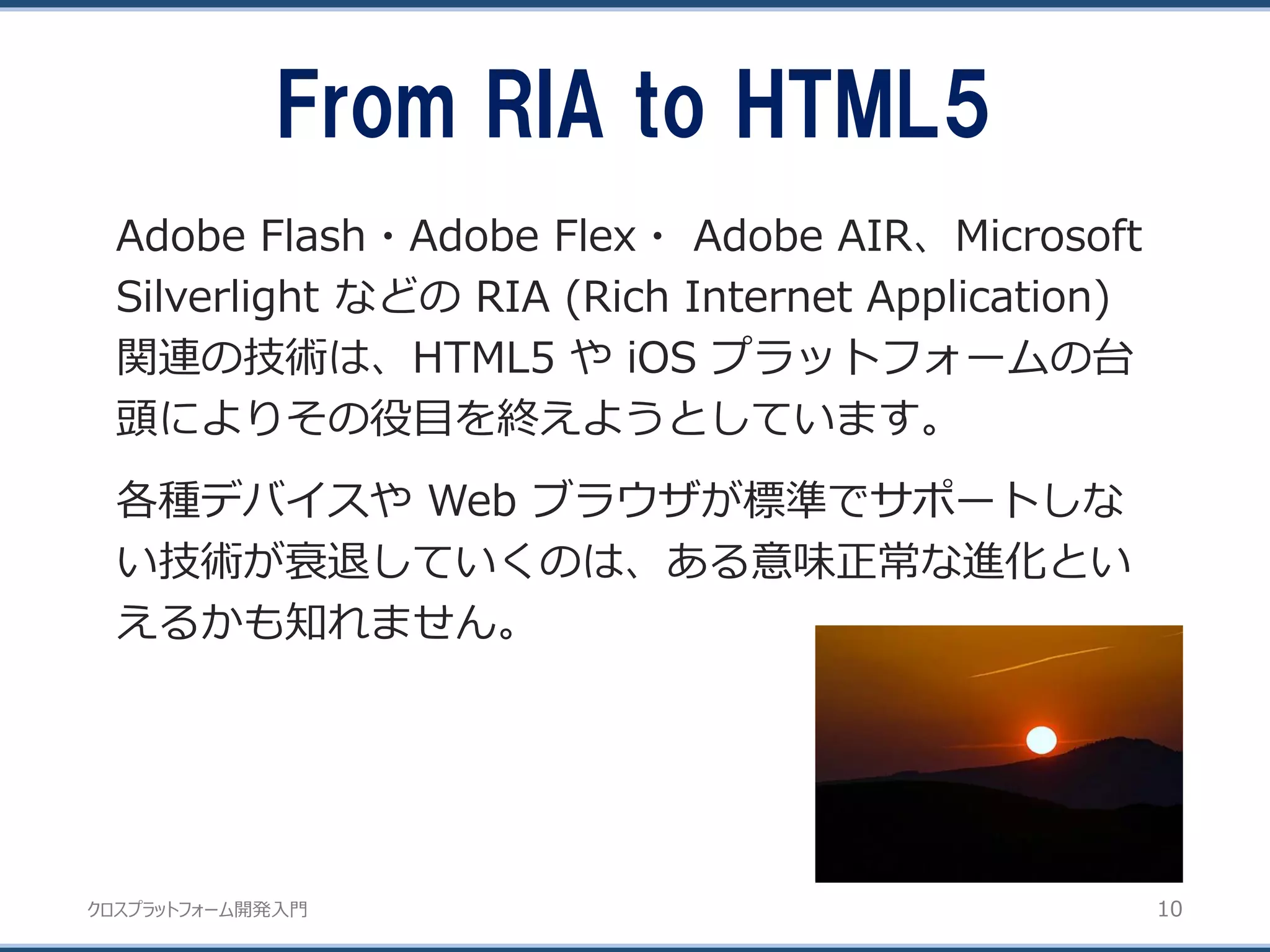 クロスプラットフォーム開発入門
From RIA to HTML5
10
Adobe Flash・Adobe Flex・ Adobe AIR、Microsoft
Silverlight などの RIA (Rich Internet Application)
関連の技術は、HTML5 や iOS プラットフォームの台
頭によりその役目を終えようとしています。
各種デバイスや Web ブラウザが標準でサポートしな
い技術が衰退していくのは、ある意味正常な進化とい
えるかも知れません。
 