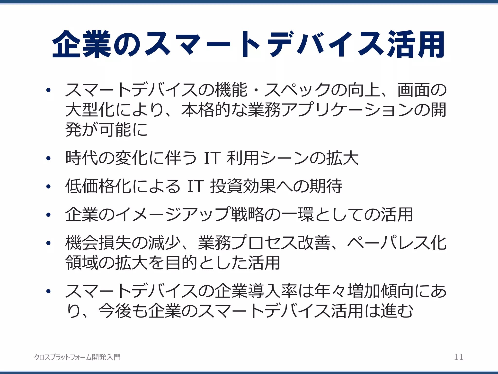 クロスプラットフォーム開発入門
• スマートデバイスの機能・スペックの向上、画面の
大型化により、本格的な業務アプリケーションの開
発が可能に
• 時代の変化に伴う IT 利用シーンの拡大
• 低価格化による IT 投資効果への期待
• 企業のイメージアップ戦略の一環としての活用
• 機会損失の減少、業務プロセス改善、ペーパレス化
領域の拡大を目的とした活用
• スマートデバイスの企業導入率は年々増加傾向にあ
り、今後も企業のスマートデバイス活用は進む
企業のスマートデバイス活用
11
 