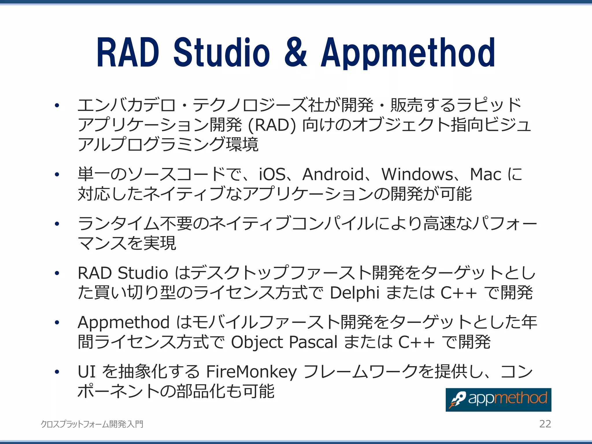 クロスプラットフォーム開発入門
• エンバカデロ・テクノロジーズ社が開発・販売するラピッド
アプリケーション開発 (RAD) 向けのオブジェクト指向ビジュ
アルプログラミング環境
• 単一のソースコードで、iOS、Android、Windows、Mac に
対応したネイティブなアプリケーションの開発が可能
• ランタイム不要のネイティブコンパイルにより高速なパフォー
マンスを実現
• RAD Studio はデスクトップファースト開発をターゲットとし
た買い切り型のライセンス方式で Delphi または C++ で開発
• Appmethod はモバイルファースト開発をターゲットとした年
間ライセンス方式で Object Pascal または C++ で開発
• UI を抽象化する FireMonkey フレームワークを提供し、コン
ポーネントの部品化も可能
RAD Studio & Appmethod
22
 