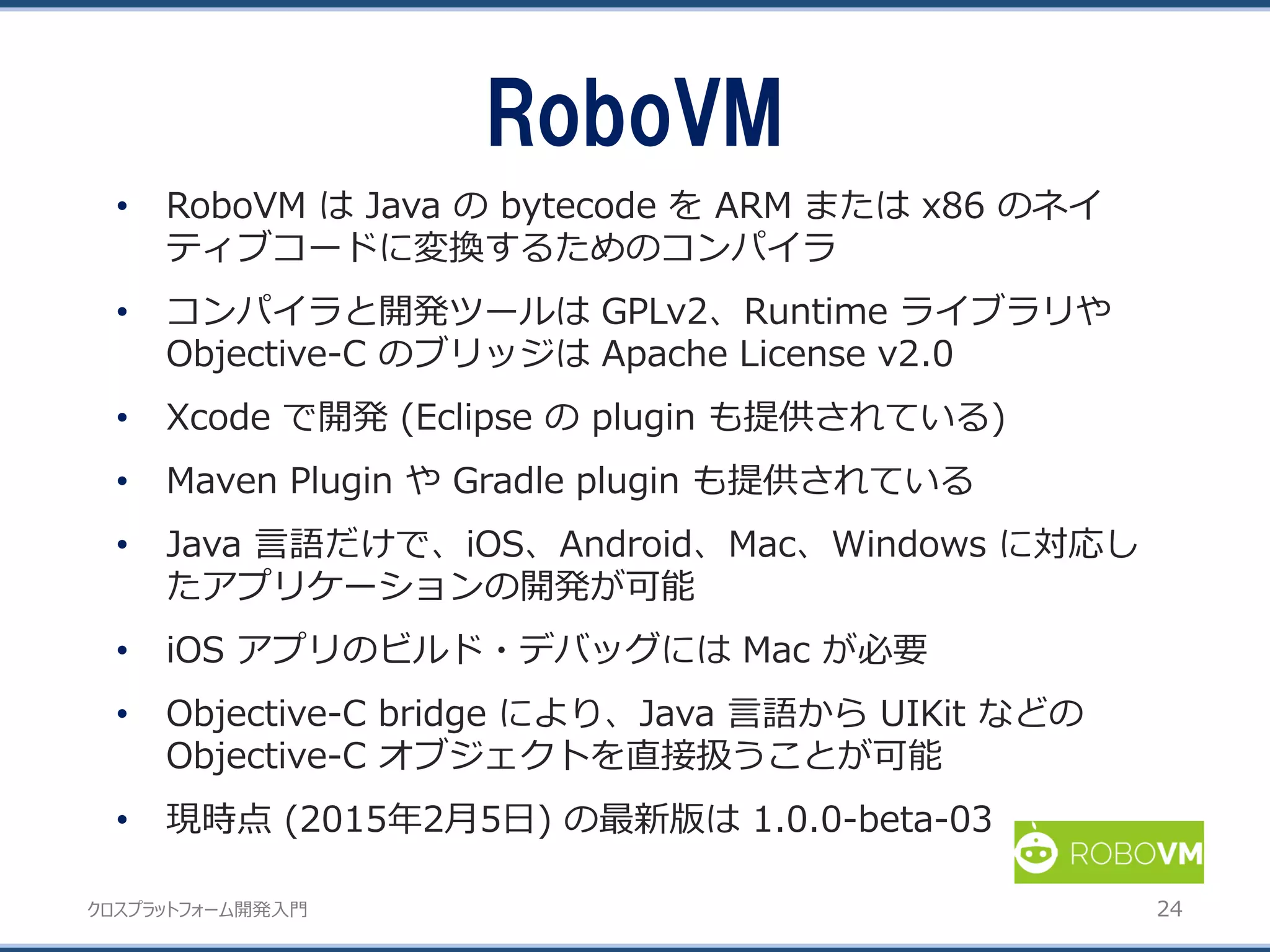 クロスプラットフォーム開発入門
• RoboVM は Java の bytecode を ARM または x86 のネイ
ティブコードに変換するためのコンパイラ
• コンパイラと開発ツールは GPLv2、Runtime ライブラリや
Objective-C のブリッジは Apache License v2.0
• Xcode で開発 (Eclipse の plugin も提供されている)
• Maven Plugin や Gradle plugin も提供されている
• Java 言語だけで、iOS、Android、Mac、Windows に対応し
たアプリケーションの開発が可能
• iOS アプリのビルド・デバッグには Mac が必要
• Objective-C bridge により、Java 言語から UIKit などの
Objective-C オブジェクトを直接扱うことが可能
• 現時点 (2015年2月5日) の最新版は 1.0.0-beta-03
RoboVM
24
 