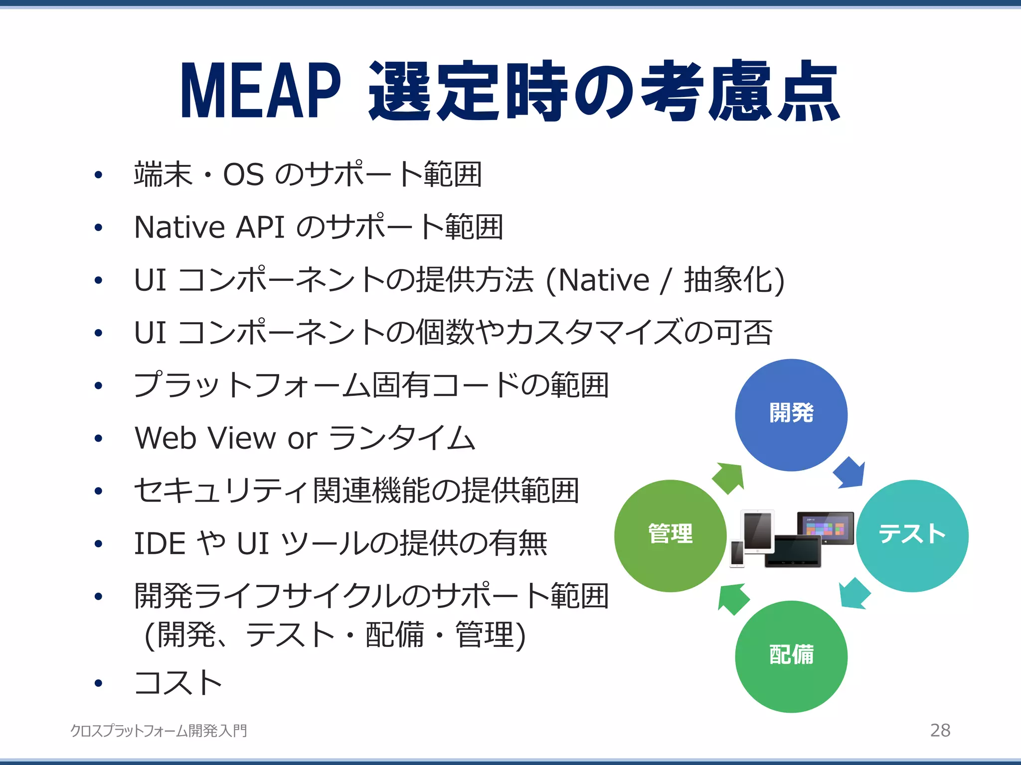 クロスプラットフォーム開発入門
• 端末・OS のサポート範囲
• Native API のサポート範囲
• UI コンポーネントの提供方法 (Native / 抽象化)
• UI コンポーネントの個数やカスタマイズの可否
• プラットフォーム固有コードの範囲
• Web View or ランタイム
• セキュリティ関連機能の提供範囲
• IDE や UI ツールの提供の有無
• 開発ライフサイクルのサポート範囲
(開発、テスト・配備・管理)
• コスト
開発
テスト
配備
管理
MEAP 選定時の考慮点
28
 