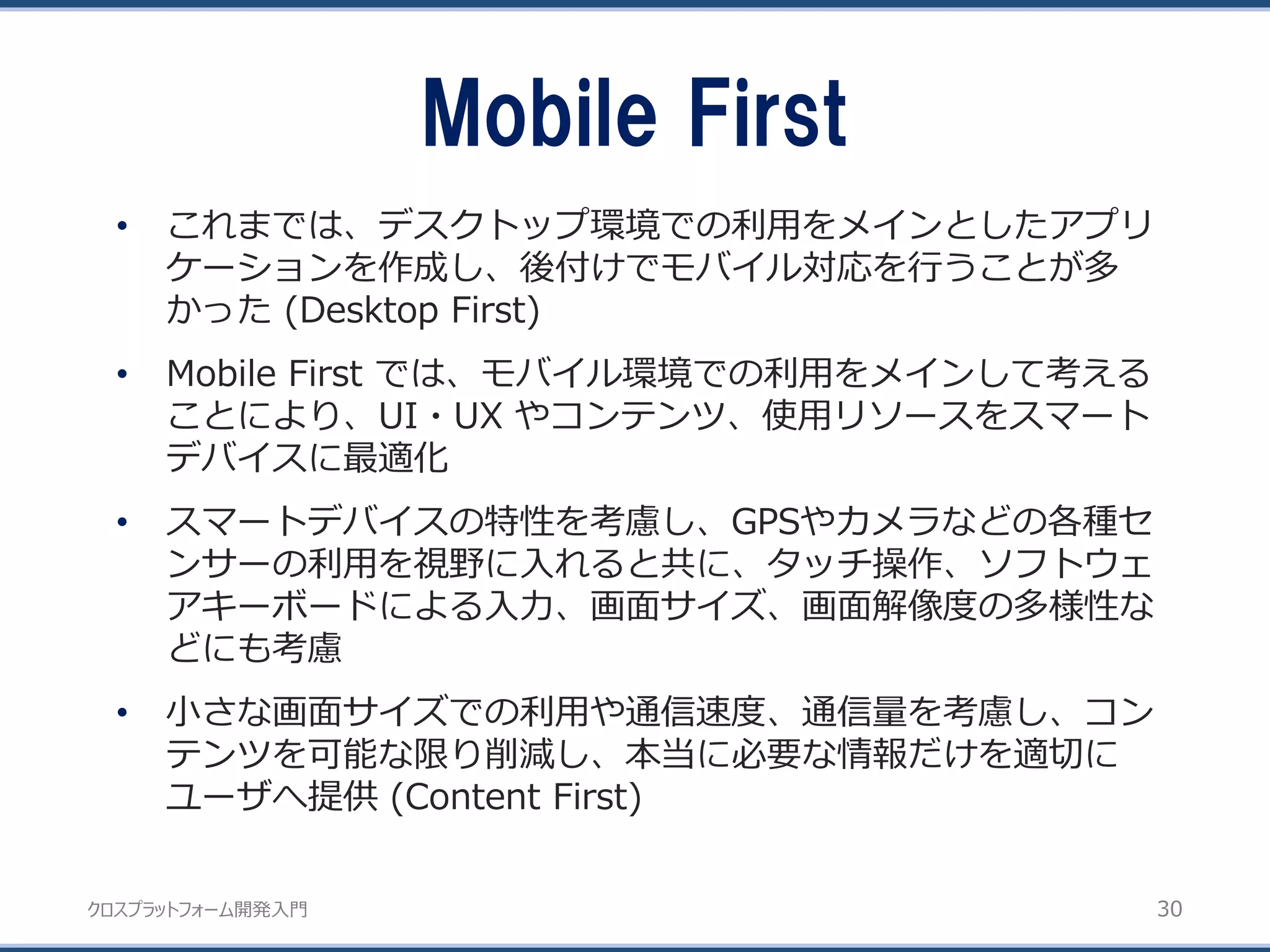 クロスプラットフォーム開発入門
Mobile First
30
• これまでは、デスクトップ環境での利用をメインとしたアプリ
ケーションを作成し、後付けでモバイル対応を行うことが多
かった (Desktop First)
• Mobile First では、モバイル環境での利用をメインして考える
ことにより、UI・UX やコンテンツ、使用リソースをスマート
デバイスに最適化
• スマートデバイスの特性を考慮し、GPSやカメラなどの各種セ
ンサーの利用を視野に入れると共に、タッチ操作、ソフトウェ
アキーボードによる入力、画面サイズ、画面解像度の多様性な
どにも考慮
• 小さな画面サイズでの利用や通信速度、通信量を考慮し、コン
テンツを可能な限り削減し、本当に必要な情報だけを適切に
ユーザへ提供 (Content First)
 