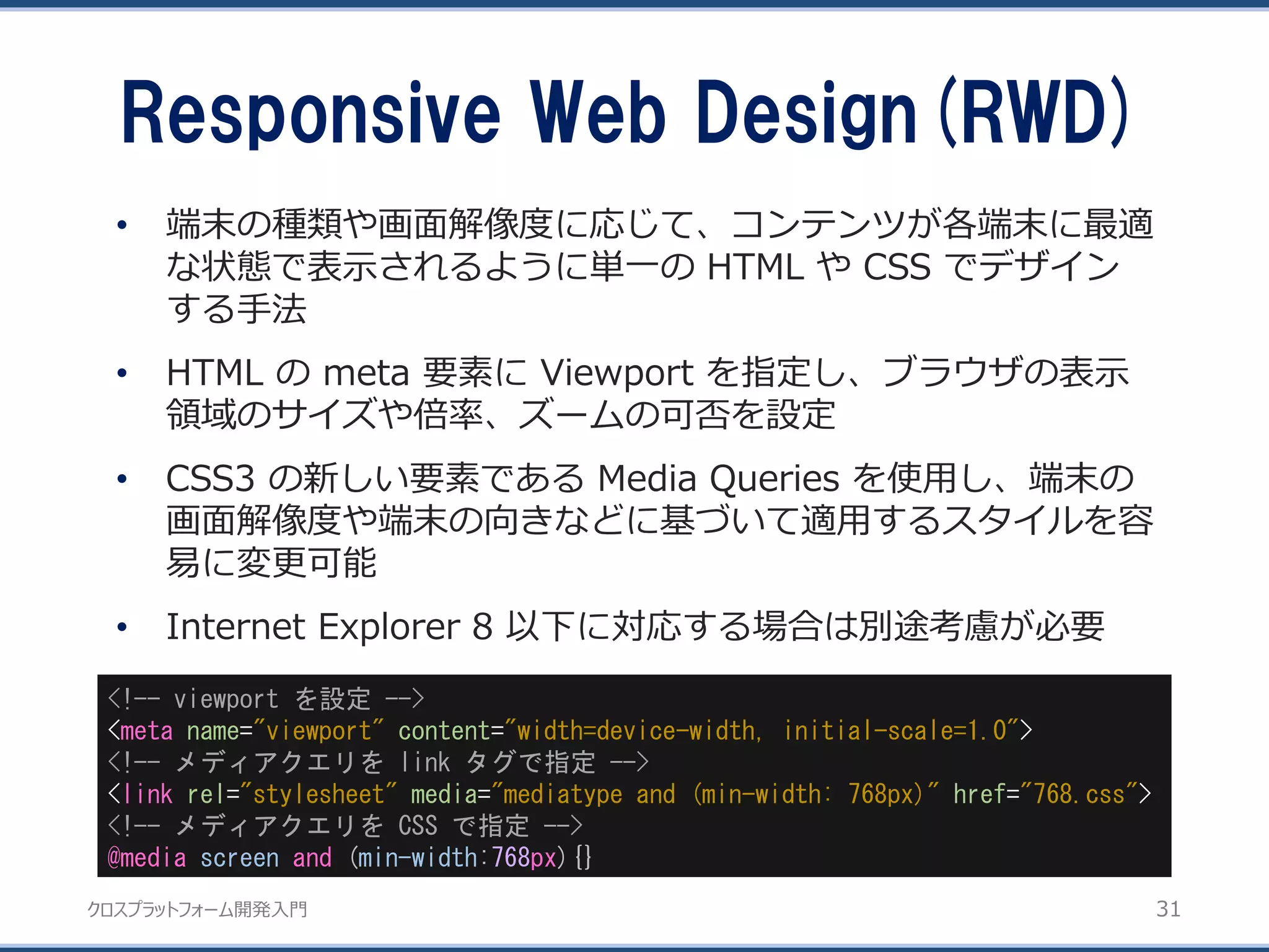 クロスプラットフォーム開発入門
Responsive Web Design(RWD)
31
• 端末の種類や画面解像度に応じて、コンテンツが各端末に最適
な状態で表示されるように単一の HTML や CSS でデザイン
する手法
• HTML の meta 要素に Viewport を指定し、ブラウザの表示
領域のサイズや倍率、ズームの可否を設定
• CSS3 の新しい要素である Media Queries を使用し、端末の
画面解像度や端末の向きなどに基づいて適用するスタイルを容
易に変更可能
• Internet Explorer 8 以下に対応する場合は別途考慮が必要
<!-- viewport を設定 -->
<meta name="viewport" content="width=device-width, initial-scale=1.0">
<!-- メディアクエリを link タグで指定 -->
<link rel="stylesheet" media="mediatype and (min-width: 768px)" href="768.css">
<!-- メディアクエリを CSS で指定 -->
@media screen and (min-width:768px){}
 