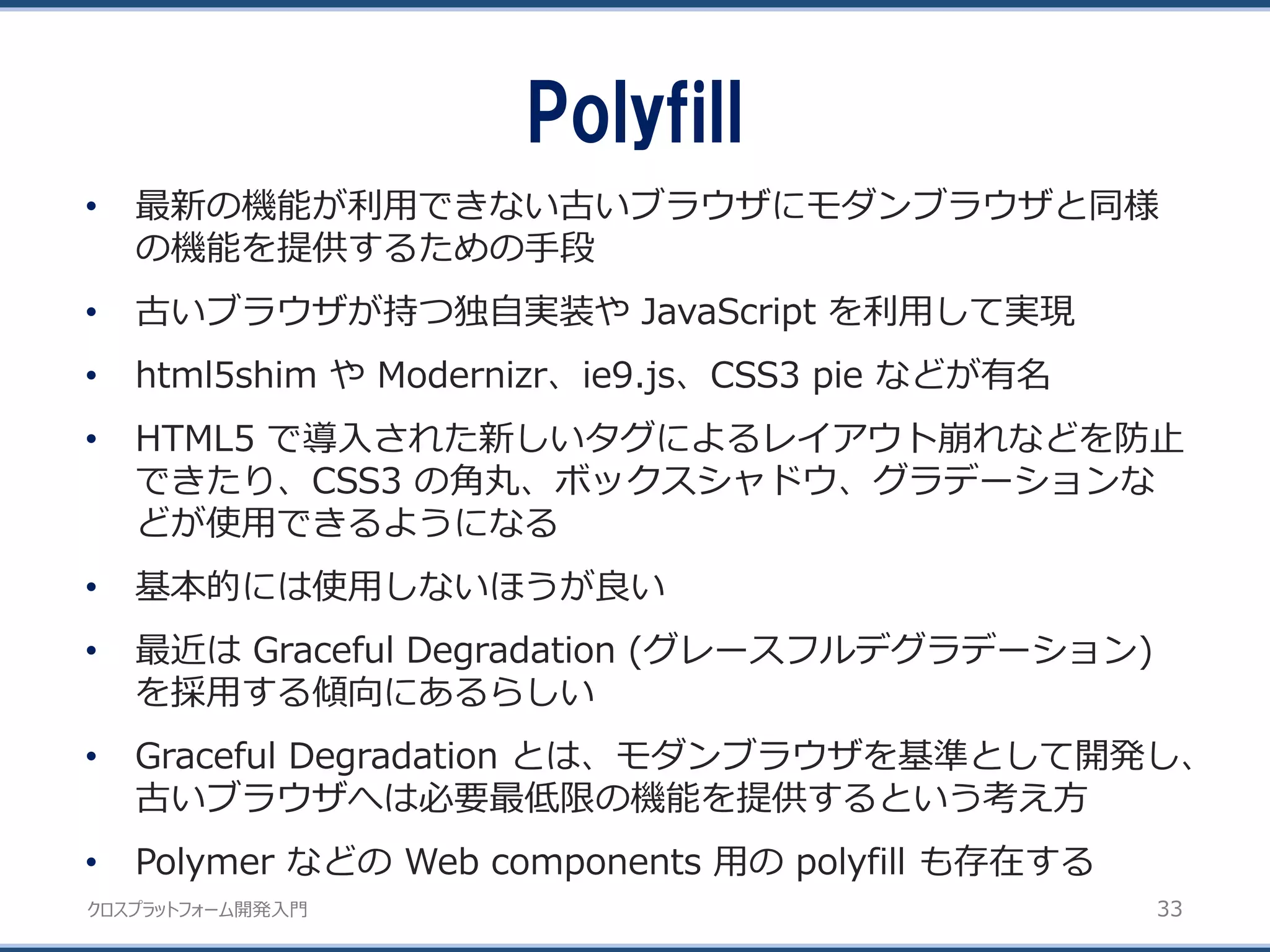 クロスプラットフォーム開発入門
Polyfill
33
• 最新の機能が利用できない古いブラウザにモダンブラウザと同様
の機能を提供するための手段
• 古いブラウザが持つ独自実装や JavaScript を利用して実現
• html5shim や Modernizr、ie9.js、CSS3 pie などが有名
• HTML5 で導入された新しいタグによるレイアウト崩れなどを防止
できたり、CSS3 の角丸、ボックスシャドウ、グラデーションな
どが使用できるようになる
• 基本的には使用しないほうが良い
• 最近は Graceful Degradation (グレースフルデグラデーション)
を採用する傾向にあるらしい
• Graceful Degradation とは、モダンブラウザを基準として開発し、
古いブラウザへは必要最低限の機能を提供するという考え方
• Polymer などの Web components 用の polyfill も存在する
 