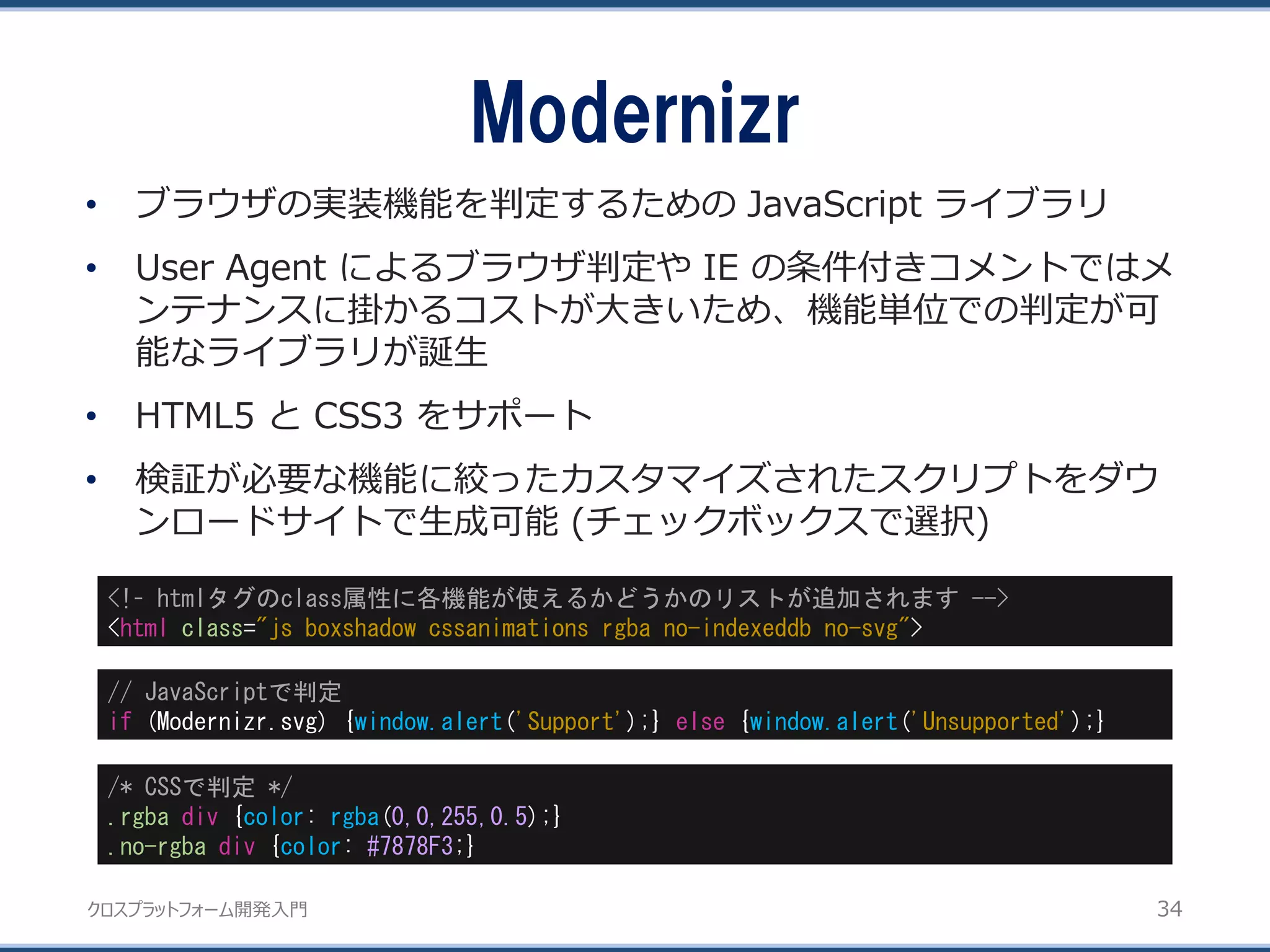 クロスプラットフォーム開発入門
Modernizr
34
• ブラウザの実装機能を判定するための JavaScript ライブラリ
• User Agent によるブラウザ判定や IE の条件付きコメントではメ
ンテナンスに掛かるコストが大きいため、機能単位での判定が可
能なライブラリが誕生
• HTML5 と CSS3 をサポート
• 検証が必要な機能に絞ったカスタマイズされたスクリプトをダウ
ンロードサイトで生成可能 (チェックボックスで選択)
<!– htmlタグのclass属性に各機能が使えるかどうかのリストが追加されます -->
<html class="js boxshadow cssanimations rgba no-indexeddb no-svg">
// JavaScriptで判定
if (Modernizr.svg) {window.alert('Support');} else {window.alert('Unsupported');}
/* CSSで判定 */
.rgba div {color: rgba(0,0,255,0.5);}
.no-rgba div {color: #7878F3;}
 