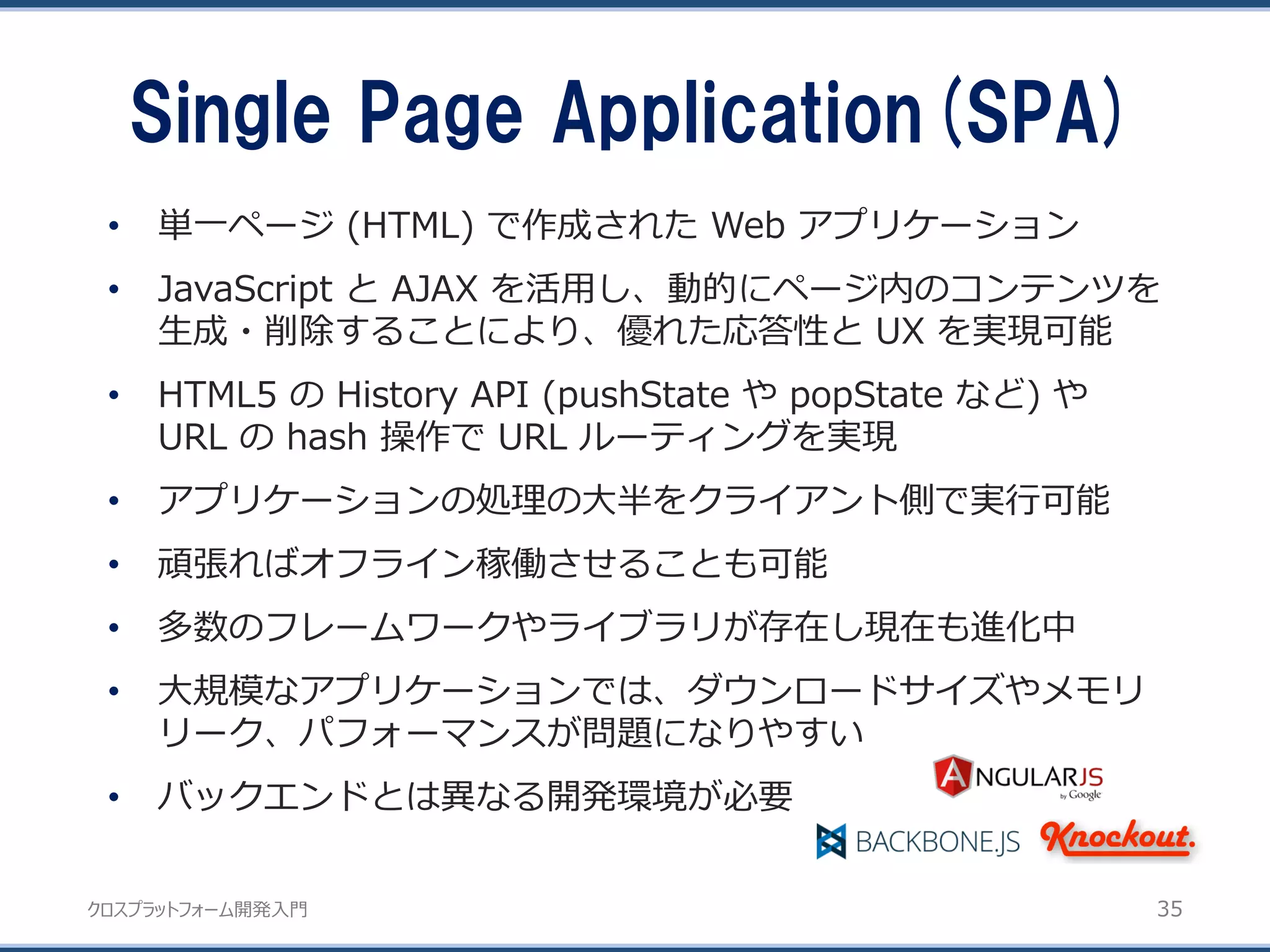 クロスプラットフォーム開発入門
Single Page Application(SPA)
35
• 単一ページ (HTML) で作成された Web アプリケーション
• JavaScript と AJAX を活用し、動的にページ内のコンテンツを
生成・削除することにより、優れた応答性と UX を実現可能
• HTML5 の History API (pushState や popState など) や
URL の hash 操作で URL ルーティングを実現
• アプリケーションの処理の大半をクライアント側で実行可能
• 頑張ればオフライン稼働させることも可能
• 多数のフレームワークやライブラリが存在し現在も進化中
• 大規模なアプリケーションでは、ダウンロードサイズやメモリ
リーク、パフォーマンスが問題になりやすい
• バックエンドとは異なる開発環境が必要
 