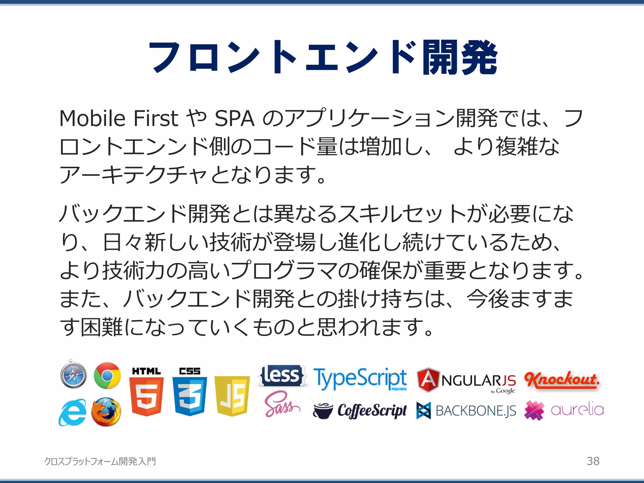 クロスプラットフォーム開発入門
フロントエンド開発
38
Mobile First や SPA のアプリケーション開発では、フ
ロントエンンド側のコード量は増加し、 より複雑な
アーキテクチャとなります。
バックエンド開発とは異なるスキルセットが必要にな
り、日々新しい技術が登場し進化し続けているため、
より技術力の高いプログラマの確保が重要となります。
また、バックエンド開発との掛け持ちは、今後ますま
す困難になっていくものと思われます。
 