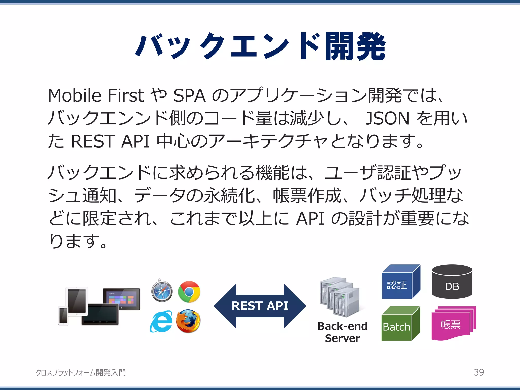 クロスプラットフォーム開発入門
バックエンド開発
39
Mobile First や SPA のアプリケーション開発では、
バックエンンド側のコード量は減少し、 JSON を用い
た REST API 中心のアーキテクチャとなります。
バックエンドに求められる機能は、ユーザ認証やプッ
シュ通知、データの永続化、帳票作成、バッチ処理な
どに限定され、これまで以上に API の設計が重要にな
ります。
REST API
Back-end
Server
DB
帳票
認証
Batch
 