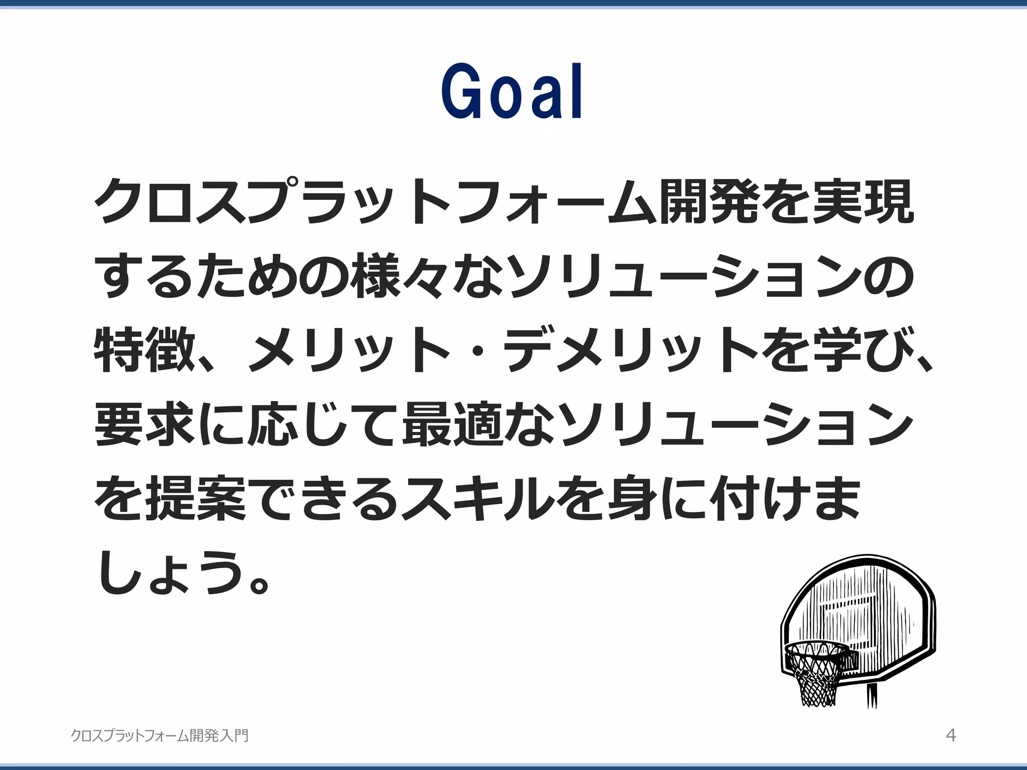 クロスプラットフォーム開発入門
Goal
クロスプラットフォーム開発を実現
するための様々なソリューションの
特徴、メリット・デメリットを学び、
要求に応じて最適なソリューション
を提案できるスキルを身に付けま
しょう。
4
 