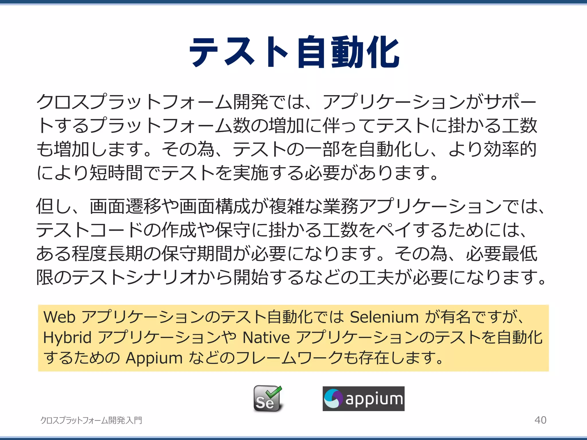 クロスプラットフォーム開発入門
テスト自動化
40
クロスプラットフォーム開発では、アプリケーションがサポー
トするプラットフォーム数の増加に伴ってテストに掛かる工数
も増加します。その為、テストの一部を自動化し、より効率的
により短時間でテストを実施する必要があります。
但し、画面遷移や画面構成が複雑な業務アプリケーションでは、
テストコードの作成や保守に掛かる工数をペイするためには、
ある程度長期の保守期間が必要になります。その為、必要最低
限のテストシナリオから開始するなどの工夫が必要になります。
Web アプリケーションのテスト自動化では Selenium が有名ですが、
Hybrid アプリケーションや Native アプリケーションのテストを自動化
するための Appium などのフレームワークも存在します。
 