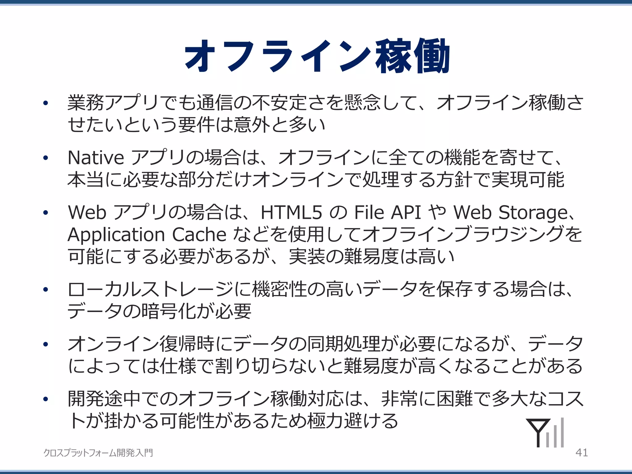 クロスプラットフォーム開発入門
オフライン稼働
41
• 業務アプリでも通信の不安定さを懸念して、オフライン稼働さ
せたいという要件は意外と多い
• Native アプリの場合は、オフラインに全ての機能を寄せて、
本当に必要な部分だけオンラインで処理する方針で実現可能
• Web アプリの場合は、HTML5 の File API や Web Storage、
Application Cache などを使用してオフラインブラウジングを
可能にする必要があるが、実装の難易度は高い
• ローカルストレージに機密性の高いデータを保存する場合は、
データの暗号化が必要
• オンライン復帰時にデータの同期処理が必要になるが、データ
によっては仕様で割り切らないと難易度が高くなることがある
• 開発途中でのオフライン稼働対応は、非常に困難で多大なコス
トが掛かる可能性があるため極力避ける
 