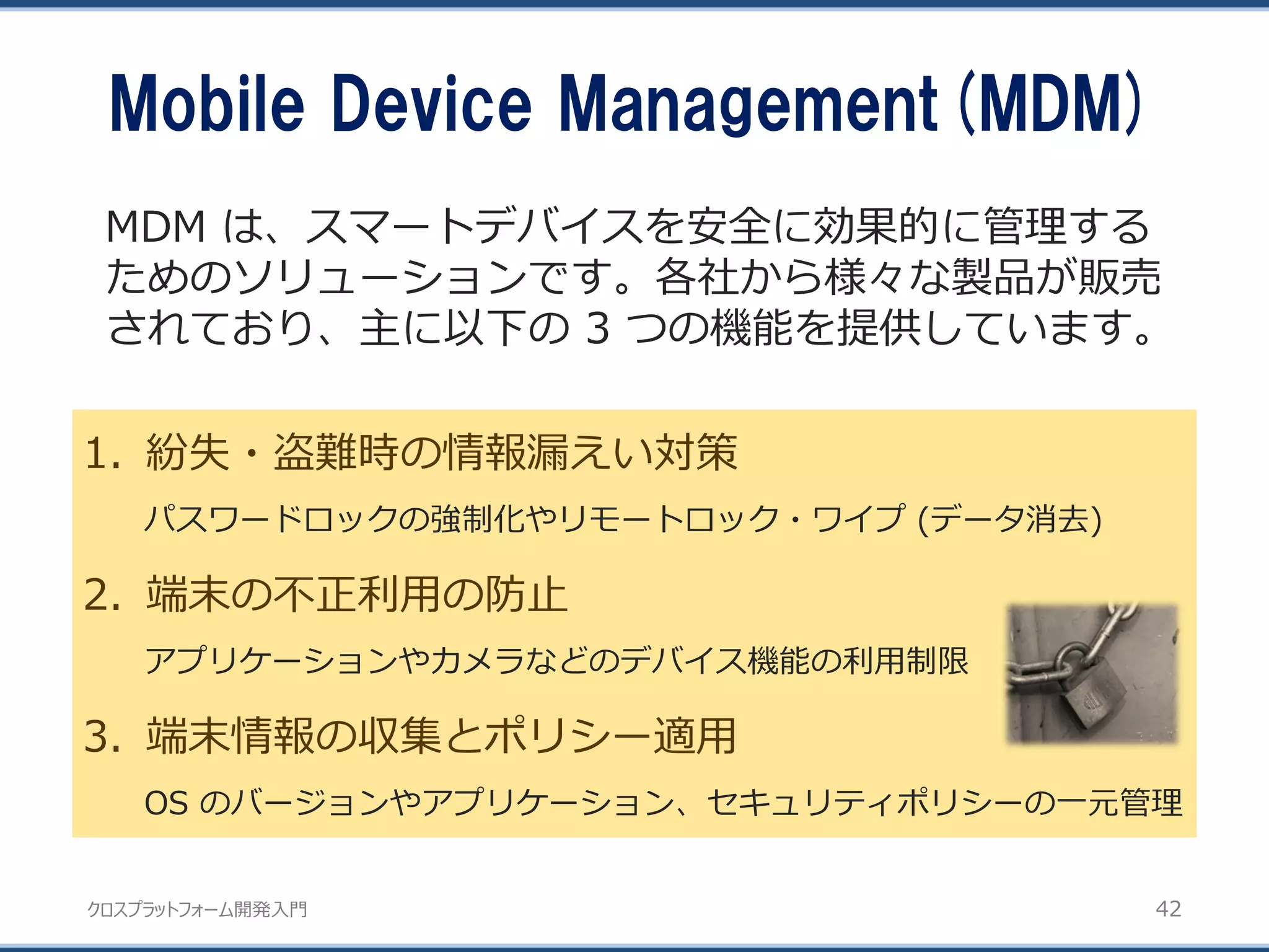 クロスプラットフォーム開発入門
Mobile Device Management(MDM)
42
1. 紛失・盗難時の情報漏えい対策
パスワードロックの強制化やリモートロック・ワイプ (データ消去)
2. 端末の不正利用の防止
アプリケーションやカメラなどのデバイス機能の利用制限
3. 端末情報の収集とポリシー適用
OS のバージョンやアプリケーション、セキュリティポリシーの一元管理
MDM は、スマートデバイスを安全に効果的に管理する
ためのソリューションです。各社から様々な製品が販売
されており、主に以下の 3 つの機能を提供しています。
 