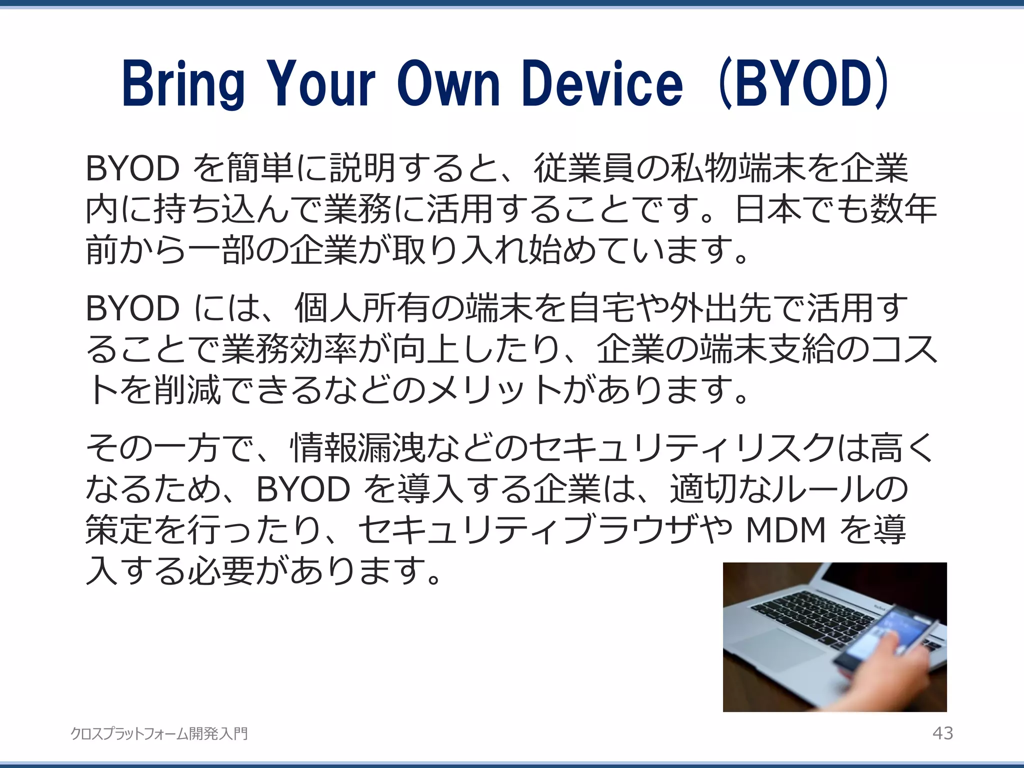 クロスプラットフォーム開発入門
Bring Your Own Device (BYOD)
43
BYOD を簡単に説明すると、従業員の私物端末を企業
内に持ち込んで業務に活用することです。日本でも数年
前から一部の企業が取り入れ始めています。
BYOD には、個人所有の端末を自宅や外出先で活用す
ることで業務効率が向上したり、企業の端末支給のコス
トを削減できるなどのメリットがあります。
その一方で、情報漏洩などのセキュリティリスクは高く
なるため、BYOD を導入する企業は、適切なルールの
策定を行ったり、セキュリティブラウザや MDM を導
入する必要があります。
 