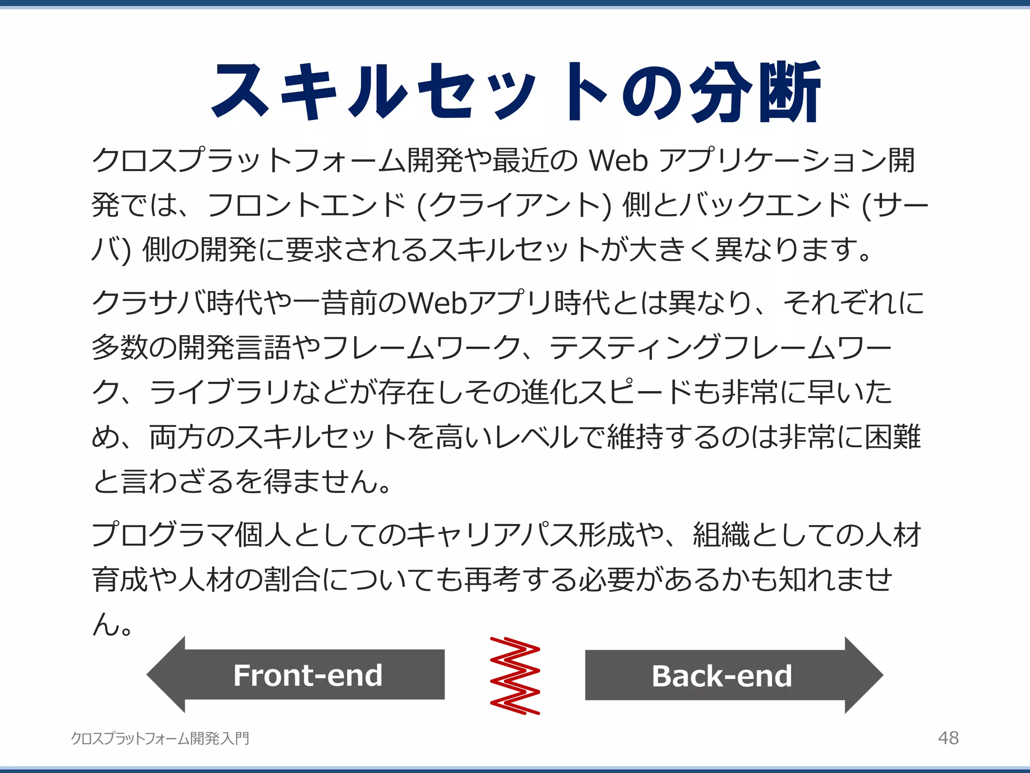 クロスプラットフォーム開発入門
スキルセットの分断
48
クロスプラットフォーム開発や最近の Web アプリケーション開
発では、フロントエンド (クライアント) 側とバックエンド (サー
バ) 側の開発に要求されるスキルセットが大きく異なります。
クラサバ時代や一昔前のWebアプリ時代とは異なり、それぞれに
多数の開発言語やフレームワーク、テスティングフレームワー
ク、ライブラリなどが存在しその進化スピードも非常に早いた
め、両方のスキルセットを高いレベルで維持するのは非常に困難
と言わざるを得ません。
プログラマ個人としてのキャリアパス形成や、組織としての人材
育成や人材の割合についても再考する必要があるかも知れませ
ん。
Back-endFront-end
 