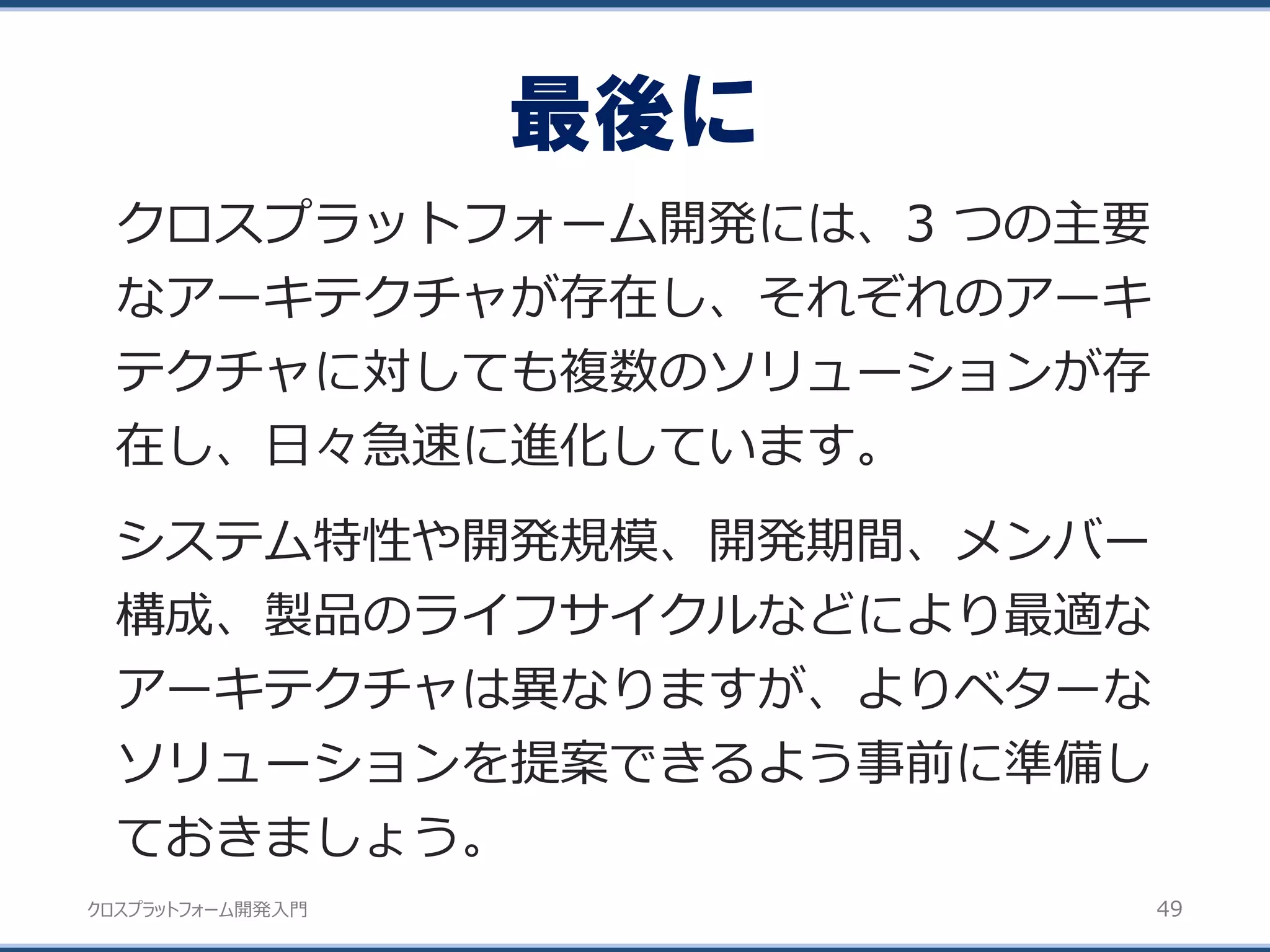 クロスプラットフォーム開発入門
最後に
49
クロスプラットフォーム開発には、3 つの主要
なアーキテクチャが存在し、それぞれのアーキ
テクチャに対しても複数のソリューションが存
在し、日々急速に進化しています。
システム特性や開発規模、開発期間、メンバー
構成、製品のライフサイクルなどにより最適な
アーキテクチャは異なりますが、よりベターな
ソリューションを提案できるよう事前に準備し
ておきましょう。
 