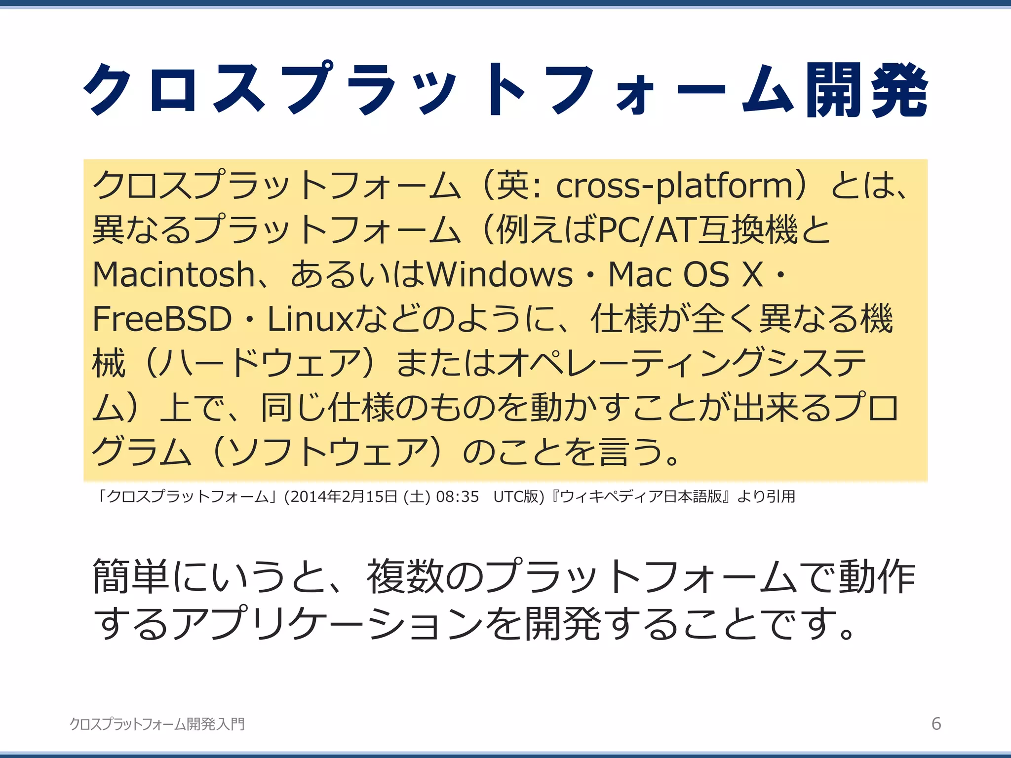 クロスプラットフォーム開発入門
クロスプラットフォーム開発
クロスプラットフォーム（英: cross-platform）とは、
異なるプラットフォーム（例えばPC/AT互換機と
Macintosh、あるいはWindows・Mac OS X・
FreeBSD・Linuxなどのように、仕様が全く異なる機
械（ハードウェア）またはオペレーティングシステ
ム）上で、同じ仕様のものを動かすことが出来るプロ
グラム（ソフトウェア）のことを言う。
6
「クロスプラットフォーム」(2014年2月15日 (土) 08:35 UTC版)『ウィキペディア日本語版』より引用
簡単にいうと、複数のプラットフォームで動作
するアプリケーションを開発することです。
 