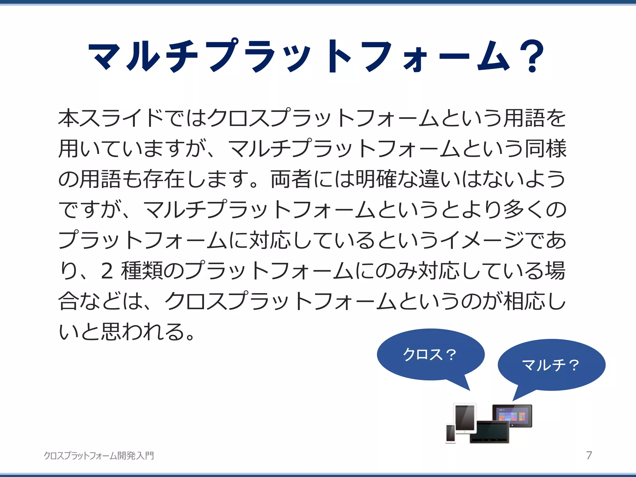 クロスプラットフォーム開発入門
マルチプラットフォーム？
7
本スライドではクロスプラットフォームという用語を
用いていますが、マルチプラットフォームという同様
の用語も存在します。両者には明確な違いはないよう
ですが、マルチプラットフォームというとより多くの
プラットフォームに対応しているというイメージであ
り、2 種類のプラットフォームにのみ対応している場
合などは、クロスプラットフォームというのが相応し
いと思われる。
マルチ？
クロス？
 