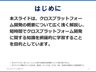 クロスプラットフォーム開発入門
はじめに
本スライドは、クロスプラットフォー
ム開発の概要について広く浅く解説し、
短時間でクロスプラットフォーム開発
に関する知識を網羅的に学習すること
を目的としています。
2
• 本スライドでは、各ソリューションに関する詳細な技術情報については取り扱いません。
• 本スライドに掲載されている会社名、製品名、サービス名、ロゴは、各社・各団体の商標または登録商標です。
 