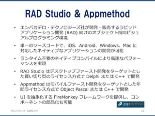 クロスプラットフォーム開発入門
• エンバカデロ・テクノロジーズ社が開発・販売するラピッド
アプリケーション開発 (RAD) 向けのオブジェクト指向ビジュ
アルプログラミング環境
• 単一のソースコードで、iOS、Android、Windows、Mac に
対応したネイティブなアプリケーションの開発が可能
• ランタイム不要のネイティブコンパイルにより高速なパフォー
マンスを実現
• RAD Studio はデスクトップファースト開発をターゲットとし
た買い切り型のライセンス方式で Delphi または C++ で開発
• Appmethod はモバイルファースト開発をターゲットとした年
間ライセンス方式で Object Pascal または C++ で開発
• UI を抽象化する FireMonkey フレームワークを提供し、コン
ポーネントの部品化も可能
RAD Studio & Appmethod
22
 