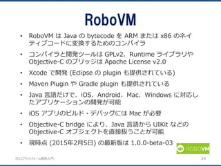 クロスプラットフォーム開発入門
• RoboVM は Java の bytecode を ARM または x86 のネイ
ティブコードに変換するためのコンパイラ
• コンパイラと開発ツールは GPLv2、Runtime ライブラリや
Objective-C のブリッジは Apache License v2.0
• Xcode で開発 (Eclipse の plugin も提供されている)
• Maven Plugin や Gradle plugin も提供されている
• Java 言語だけで、iOS、Android、Mac、Windows に対応し
たアプリケーションの開発が可能
• iOS アプリのビルド・デバッグには Mac が必要
• Objective-C bridge により、Java 言語から UIKit などの
Objective-C オブジェクトを直接扱うことが可能
• 現時点 (2015年2月5日) の最新版は 1.0.0-beta-03
RoboVM
24
 