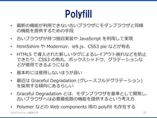 クロスプラットフォーム開発入門
Polyfill
33
• 最新の機能が利用できない古いブラウザにモダンブラウザと同様
の機能を提供するための手段
• 古いブラウザが持つ独自実装や JavaScript を利用して実現
• html5shim や Modernizr、ie9.js、CSS3 pie などが有名
• HTML5 で導入された新しいタグによるレイアウト崩れなどを防止
できたり、CSS3 の角丸、ボックスシャドウ、グラデーションな
どが使用できるようになる
• 基本的には使用しないほうが良い
• 最近は Graceful Degradation (グレースフルデグラデーション)
を採用する傾向にあるらしい
• Graceful Degradation とは、モダンブラウザを基準として開発し、
古いブラウザへは必要最低限の機能を提供するという考え方
• Polymer などの Web components 用の polyfill も存在する
 