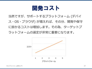 クロスプラットフォーム開発入門
開発コスト
37
当然ですが、サポートするプラットフォーム (デバイ
ス・OS・ブラウザ) が増えれば、その分、開発や保守
に掛かるコストは増加します。その為、ターゲットプ
ラットフォームの選定が非常に重要になります。
1 2 3 4 5
コスト
プラットフォーム
 