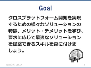 クロスプラットフォーム開発入門
Goal
クロスプラットフォーム開発を実現
するための様々なソリューションの
特徴、メリット・デメリットを学び、
要求に応じて最適なソリューション
を提案できるスキルを身に付けま
しょう。
4
 