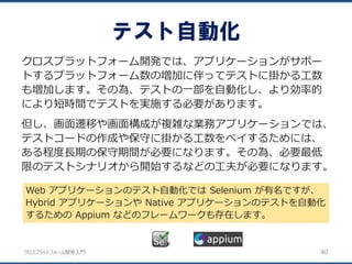 クロスプラットフォーム開発入門
テスト自動化
40
クロスプラットフォーム開発では、アプリケーションがサポー
トするプラットフォーム数の増加に伴ってテストに掛かる工数
も増加します。その為、テストの一部を自動化し、より効率的
により短時間でテストを実施する必要があります。
但し、画面遷移や画面構成が複雑な業務アプリケーションでは、
テストコードの作成や保守に掛かる工数をペイするためには、
ある程度長期の保守期間が必要になります。その為、必要最低
限のテストシナリオから開始するなどの工夫が必要になります。
Web アプリケーションのテスト自動化では Selenium が有名ですが、
Hybrid アプリケーションや Native アプリケーションのテストを自動化
するための Appium などのフレームワークも存在します。
 
