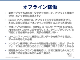 クロスプラットフォーム開発入門
オフライン稼働
41
• 業務アプリでも通信の不安定さを懸念して、オフライン稼働さ
せたいという要件は意外と多い
• Native アプリの場合は、オフラインに全ての機能を寄せて、
本当に必要な部分だけオンラインで処理する方針で実現可能
• Web アプリの場合は、HTML5 の File API や Web Storage、
Application Cache などを使用してオフラインブラウジングを
可能にする必要があるが、実装の難易度は高い
• ローカルストレージに機密性の高いデータを保存する場合は、
データの暗号化が必要
• オンライン復帰時にデータの同期処理が必要になるが、データ
によっては仕様で割り切らないと難易度が高くなることがある
• 開発途中でのオフライン稼働対応は、非常に困難で多大なコス
トが掛かる可能性があるため極力避ける
 