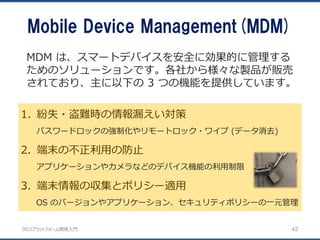 クロスプラットフォーム開発入門
Mobile Device Management(MDM)
42
1. 紛失・盗難時の情報漏えい対策
パスワードロックの強制化やリモートロック・ワイプ (データ消去)
2. 端末の不正利用の防止
アプリケーションやカメラなどのデバイス機能の利用制限
3. 端末情報の収集とポリシー適用
OS のバージョンやアプリケーション、セキュリティポリシーの一元管理
MDM は、スマートデバイスを安全に効果的に管理する
ためのソリューションです。各社から様々な製品が販売
されており、主に以下の 3 つの機能を提供しています。
 