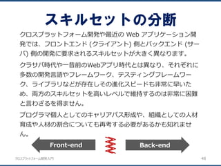 クロスプラットフォーム開発入門
スキルセットの分断
48
クロスプラットフォーム開発や最近の Web アプリケーション開
発では、フロントエンド (クライアント) 側とバックエンド (サー
バ) 側の開発に要求されるスキルセットが大きく異なります。
クラサバ時代や一昔前のWebアプリ時代とは異なり、それぞれに
多数の開発言語やフレームワーク、テスティングフレームワー
ク、ライブラリなどが存在しその進化スピードも非常に早いた
め、両方のスキルセットを高いレベルで維持するのは非常に困難
と言わざるを得ません。
プログラマ個人としてのキャリアパス形成や、組織としての人材
育成や人材の割合についても再考する必要があるかも知れませ
ん。
Back-endFront-end
 