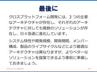 クロスプラットフォーム開発入門
最後に
49
クロスプラットフォーム開発には、3 つの主要
なアーキテクチャが存在し、それぞれのアーキ
テクチャに対しても複数のソリューションが存
在し、日々急速に進化しています。
システム特性や開発規模、開発期間、メンバー
構成、製品のライフサイクルなどにより最適な
アーキテクチャは異なりますが、よりベターな
ソリューションを提案できるよう事前に準備し
ておきましょう。
 