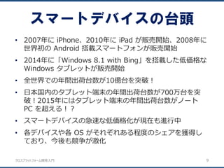 クロスプラットフォーム開発入門
• 2007年に iPhone、2010年に iPad が販売開始、2008年に
世界初の Android 搭載スマートフォンが販売開始
• 2014年に「Windows 8.1 with Bing」を搭載した低価格な
Windows タブレットが販売開始
• 全世界での年間出荷台数が10億台を突破！
• 日本国内のタブレット端末の年間出荷台数が700万台を突
破！2015年にはタブレット端末の年間出荷台数がノート
PC を超える！？
• スマートデバイスの急速な低価格化が現在も進行中
• 各デバイスや各 OS がそれぞれある程度のシェアを獲得し
ており、今後も競争が激化
スマートデバイスの台頭
9
 