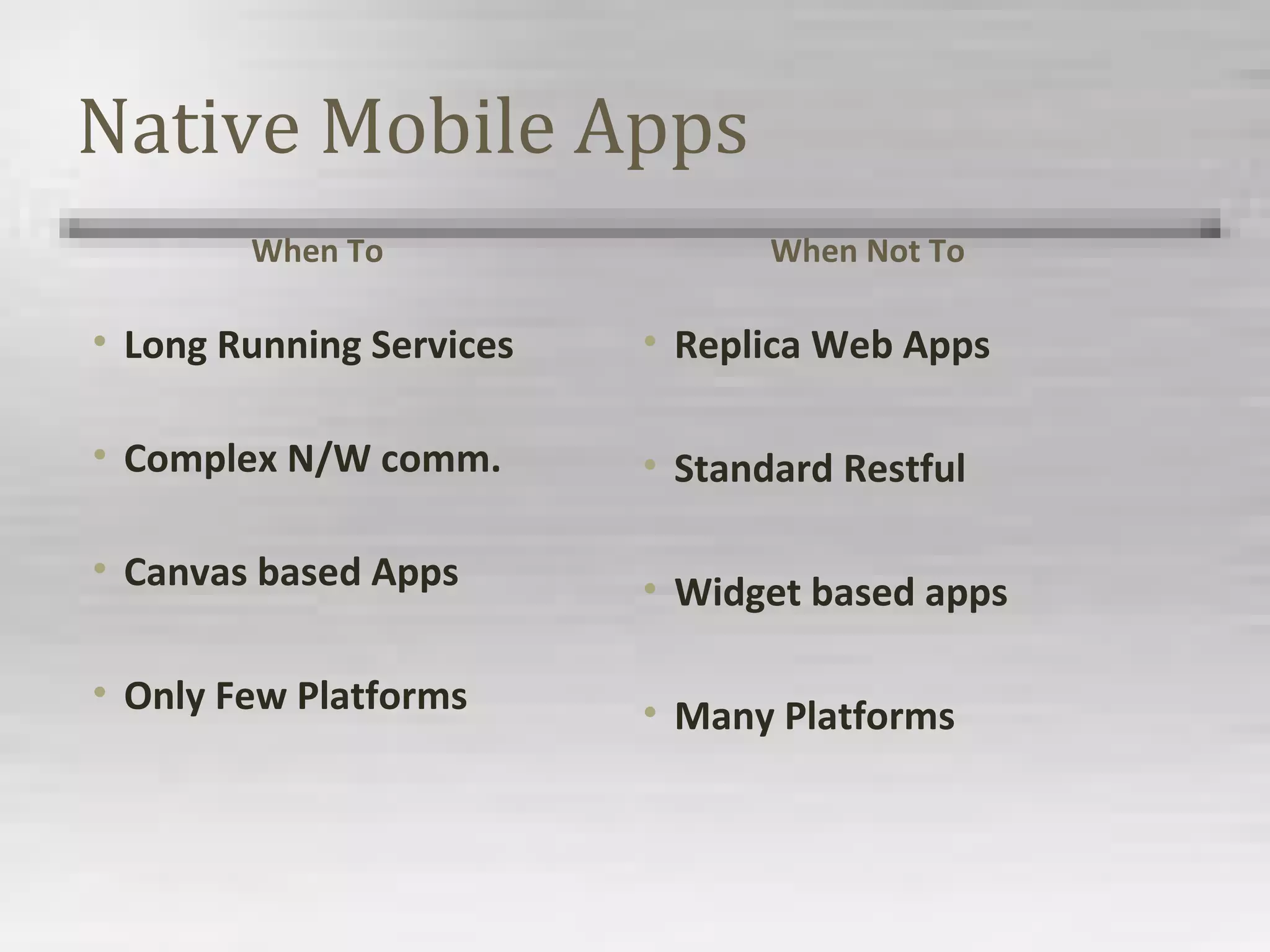 Native Mobile Apps
When To
• Long Running Services
• Complex N/W comm.
• Canvas based Apps
• Only Few Platforms
When Not To
• Replica Web Apps
• Standard Restful
• Widget based apps
• Many Platforms
 