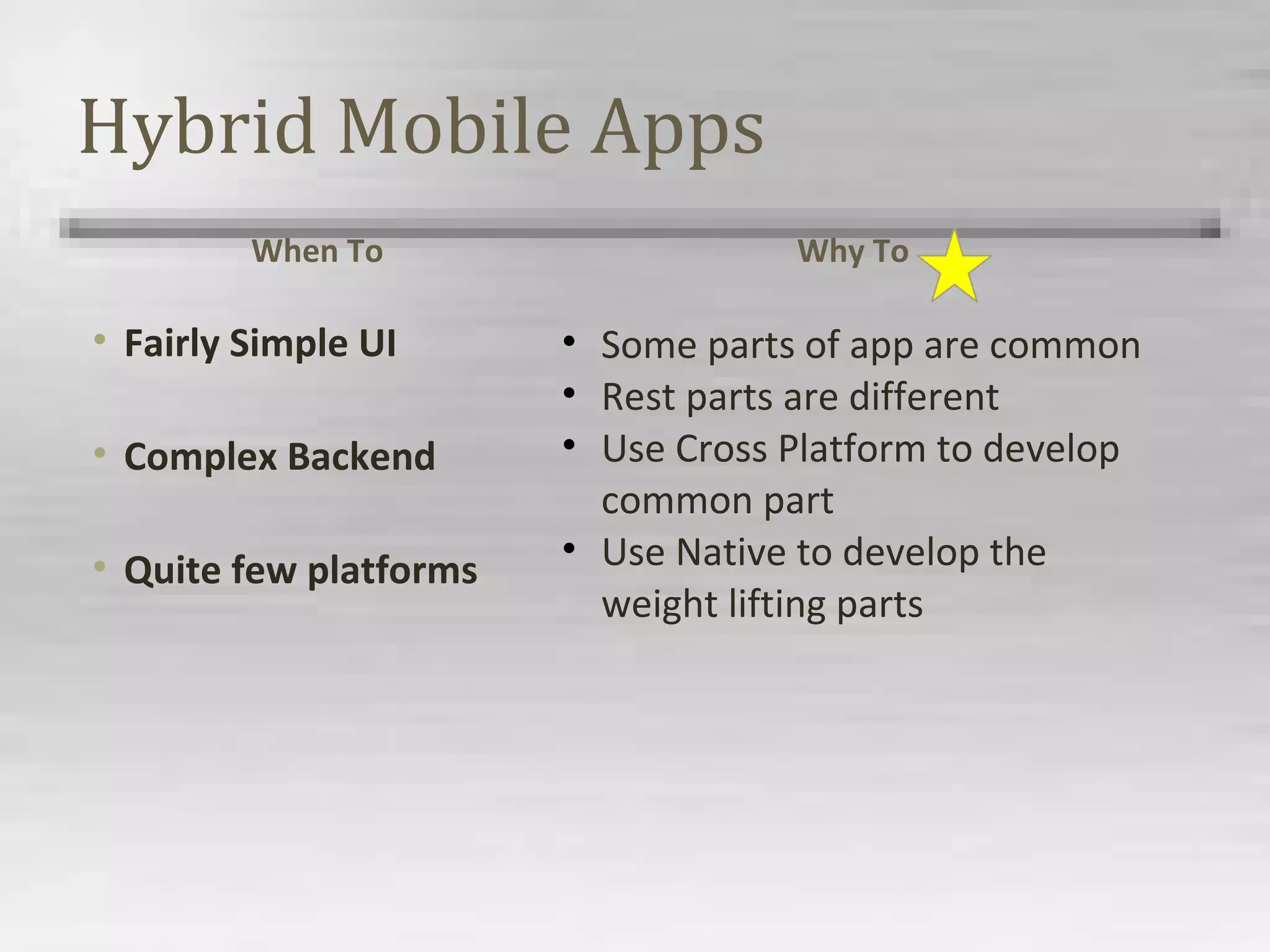 Hybrid Mobile Apps
When To
• Fairly Simple UI
• Complex Backend
• Quite few platforms
Why To
• Some parts of app are common
• Rest parts are different
• Use Cross Platform to develop
common part
• Use Native to develop the
weight lifting parts
 