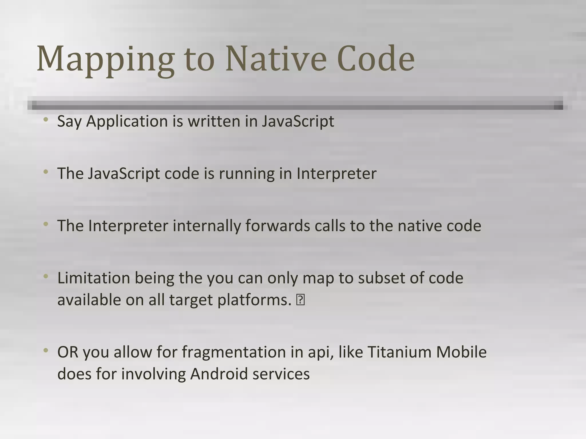 Mapping to Native Code
• Say Application is written in JavaScript
• The JavaScript code is running in Interpreter
• The Interpreter internally forwards calls to the native code
• Limitation being the you can only map to subset of code
available on all target platforms. 
• OR you allow for fragmentation in api, like Titanium Mobile
does for involving Android services
 