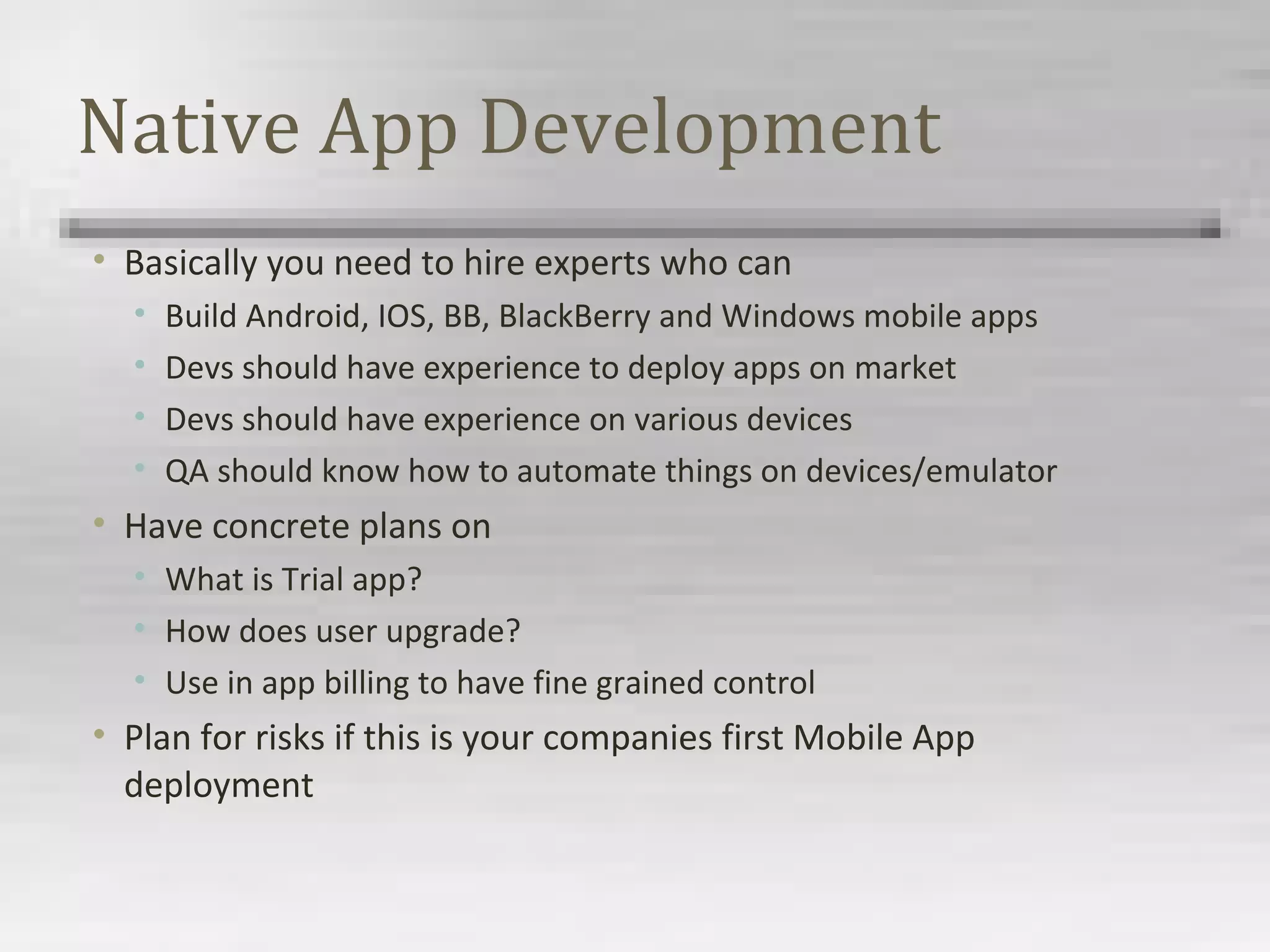 Native App Development
• Basically you need to hire experts who can
• Build Android, IOS, BB, BlackBerry and Windows mobile apps
• Devs should have experience to deploy apps on market
• Devs should have experience on various devices
• QA should know how to automate things on devices/emulator
• Have concrete plans on
• What is Trial app?
• How does user upgrade?
• Use in app billing to have fine grained control
• Plan for risks if this is your companies first Mobile App
deployment
 