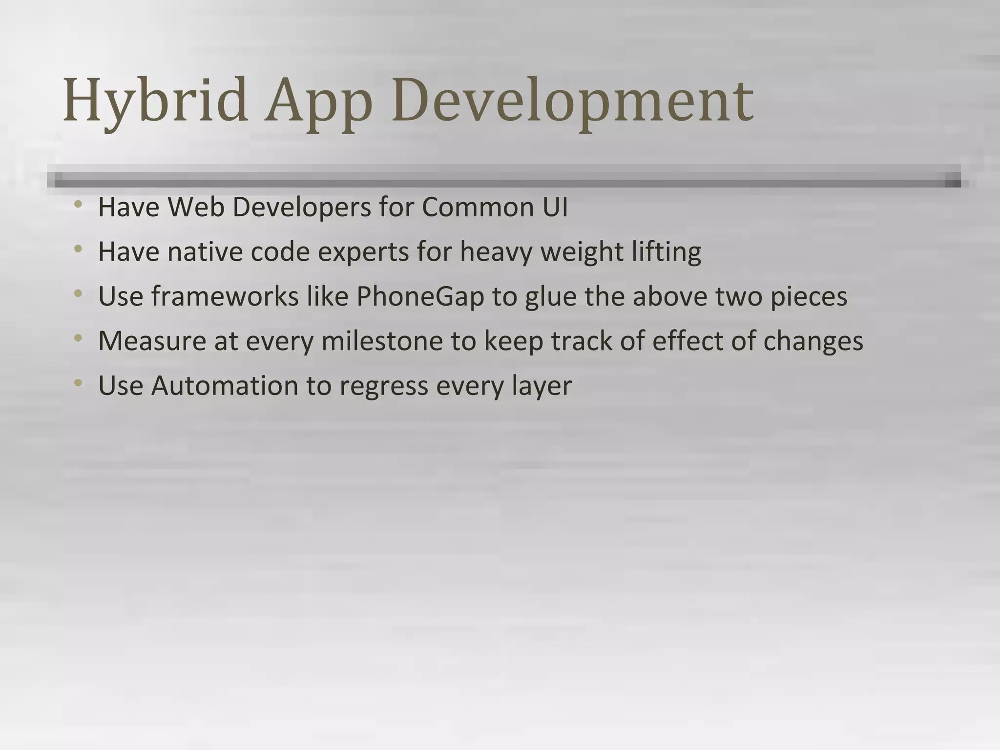 Hybrid App Development
• Have Web Developers for Common UI
• Have native code experts for heavy weight lifting
• Use frameworks like PhoneGap to glue the above two pieces
• Measure at every milestone to keep track of effect of changes
• Use Automation to regress every layer
 