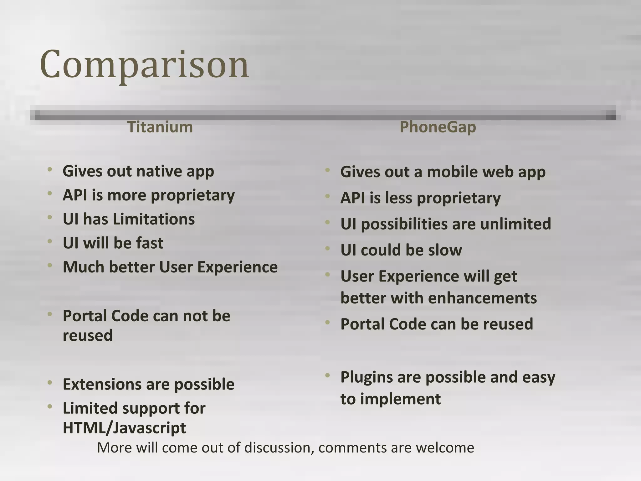 Comparison
Titanium
• Gives out native app
• API is more proprietary
• UI has Limitations
• UI will be fast
• Much better User Experience
• Portal Code can not be
reused
• Extensions are possible
• Limited support for
HTML/Javascript
PhoneGap
• Gives out a mobile web app
• API is less proprietary
• UI possibilities are unlimited
• UI could be slow
• User Experience will get
better with enhancements
• Portal Code can be reused
• Plugins are possible and easy
to implement
More will come out of discussion, comments are welcome
 