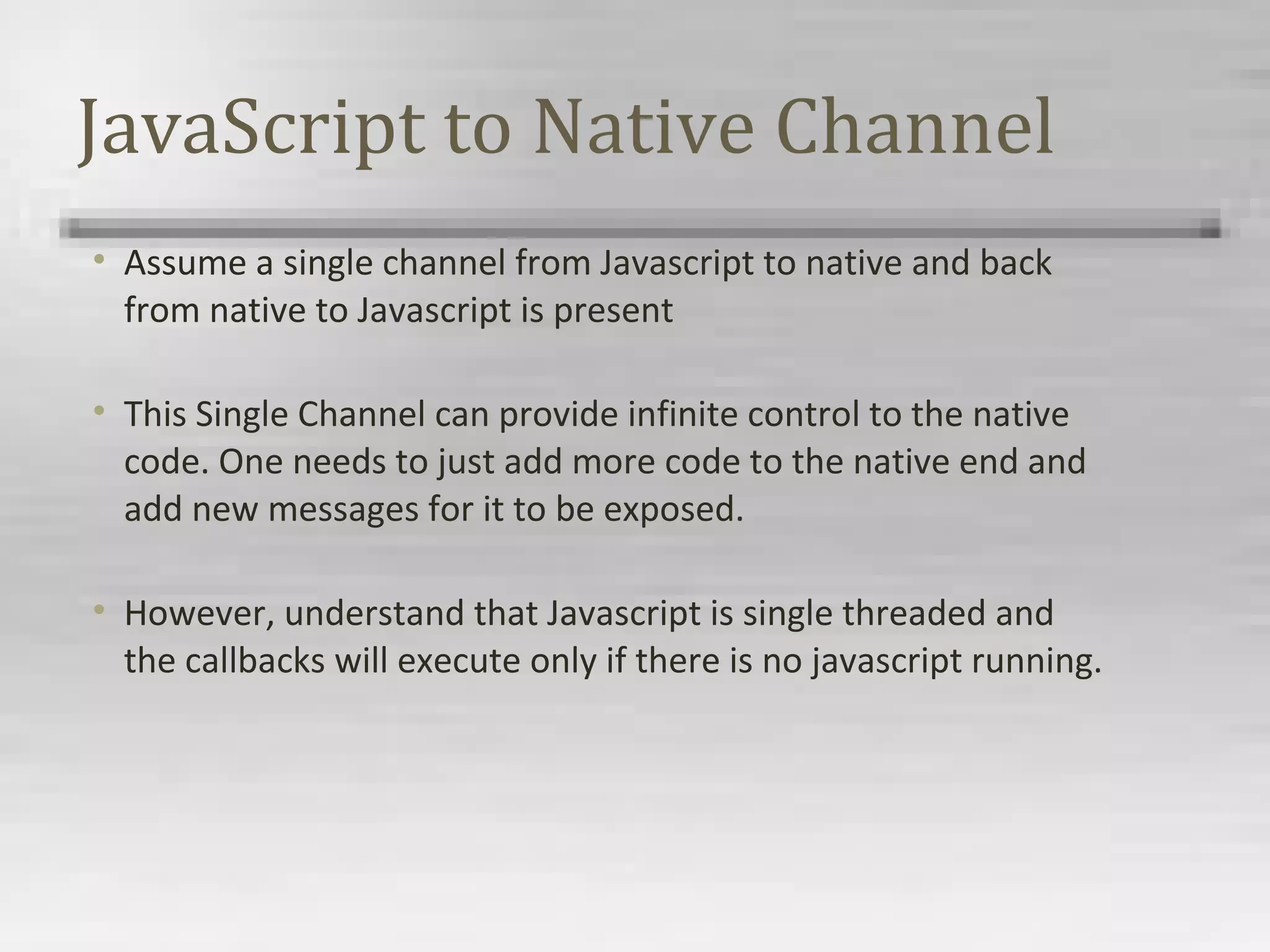 JavaScript to Native Channel
• Assume a single channel from Javascript to native and back
from native to Javascript is present
• This Single Channel can provide infinite control to the native
code. One needs to just add more code to the native end and
add new messages for it to be exposed.
• However, understand that Javascript is single threaded and
the callbacks will execute only if there is no javascript running.
 