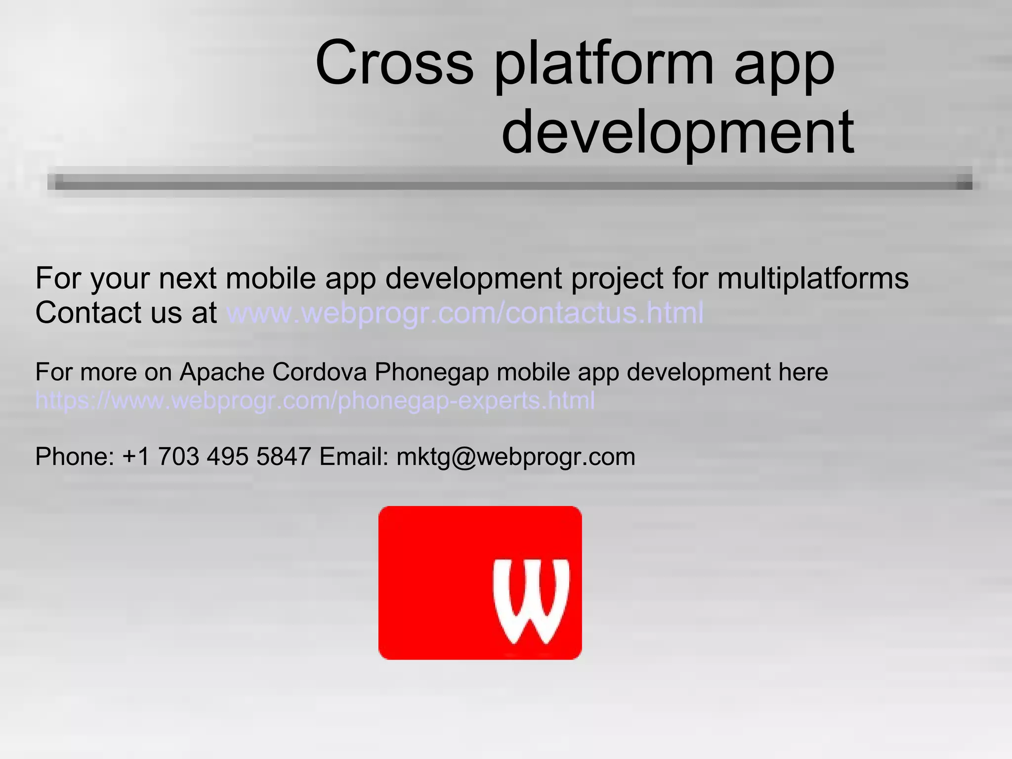 Cross platform app
development
For your next mobile app development project for multiplatforms
Contact us at www.webprogr.com/contactus.html
For more on Apache Cordova Phonegap mobile app development here
https://www.webprogr.com/phonegap-experts.html
Phone: +1 703 495 5847 Email: mktg@webprogr.com
 